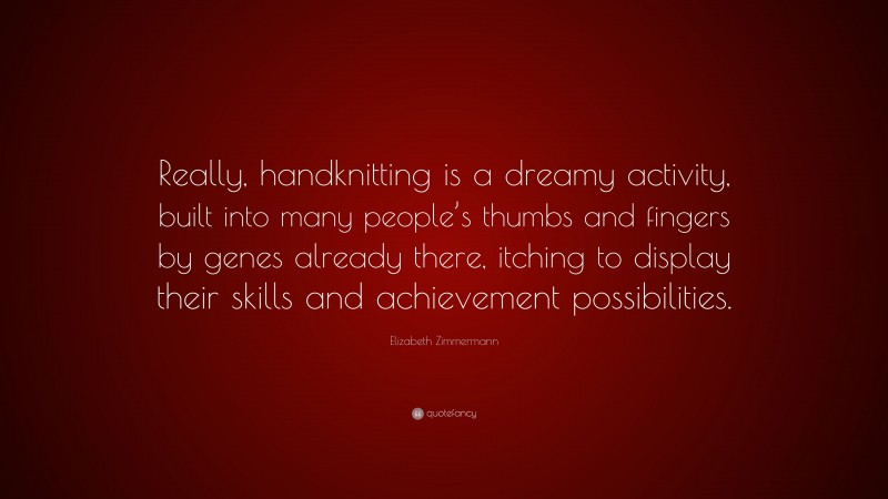 Elizabeth Zimmermann Quote: “Really, handknitting is a dreamy activity, built into many people’s thumbs and fingers by genes already there, itching to display their skills and achievement possibilities.”