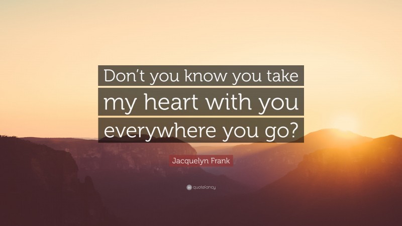 Jacquelyn Frank Quote: “Don’t you know you take my heart with you everywhere you go?”