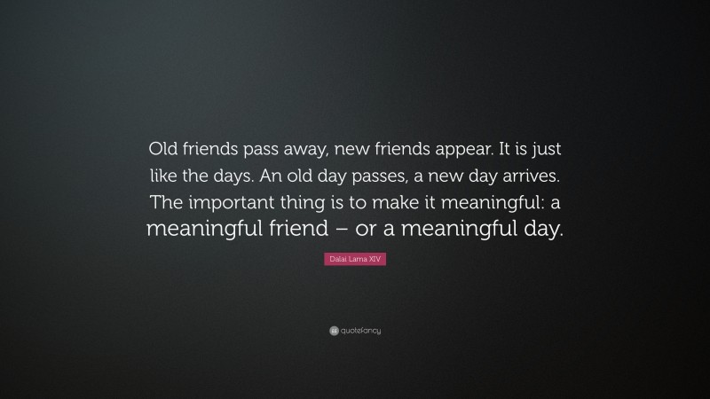 Dalai Lama XIV Quote: “Old friends pass away, new friends appear. It is just like the days. An old day passes, a new day arrives. The important thing is to make it meaningful: a meaningful friend – or a meaningful day.”