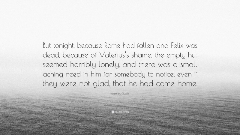 Rosemary Sutcliff Quote: “But tonight, because Rome had fallen and Felix was dead, because of Valerius’s shame, the empty hut seemed horribly lonely, and there was a small aching need in him for somebody to notice, even if they were not glad, that he had come home.”