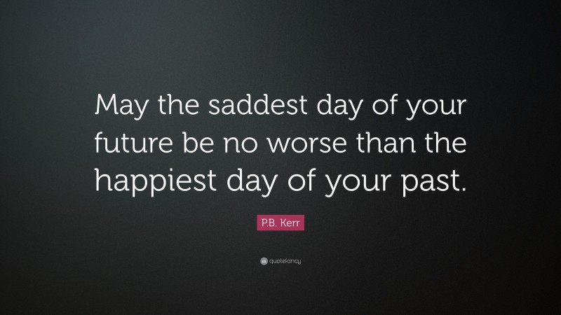 P.B. Kerr Quote: “May the saddest day of your future be no worse than the happiest day of your past.”