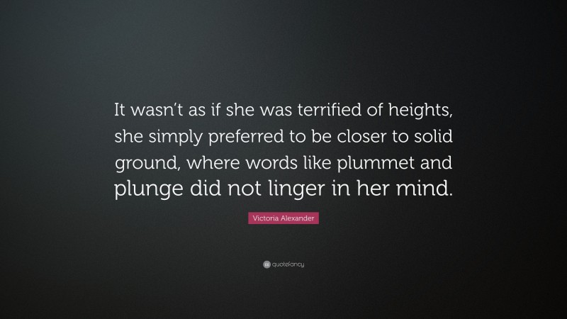 Victoria Alexander Quote: “It wasn’t as if she was terrified of heights, she simply preferred to be closer to solid ground, where words like plummet and plunge did not linger in her mind.”