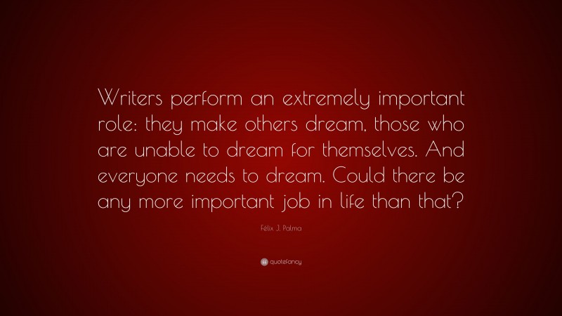 Félix J. Palma Quote: “Writers perform an extremely important role: they make others dream, those who are unable to dream for themselves. And everyone needs to dream. Could there be any more important job in life than that?”