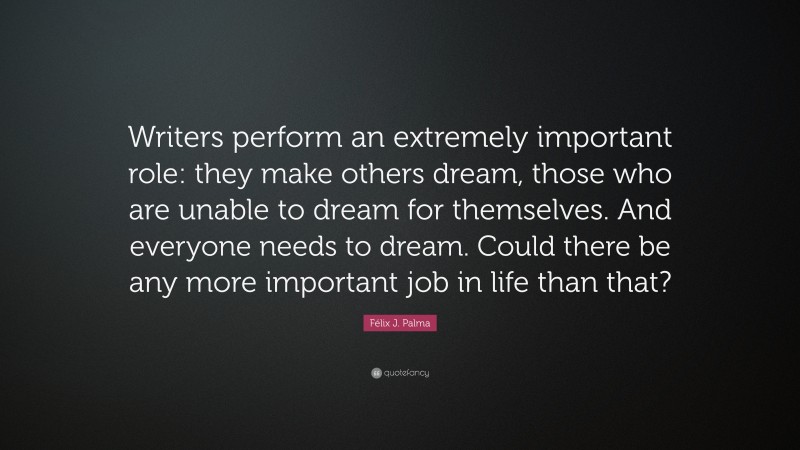 Félix J. Palma Quote: “Writers perform an extremely important role: they make others dream, those who are unable to dream for themselves. And everyone needs to dream. Could there be any more important job in life than that?”