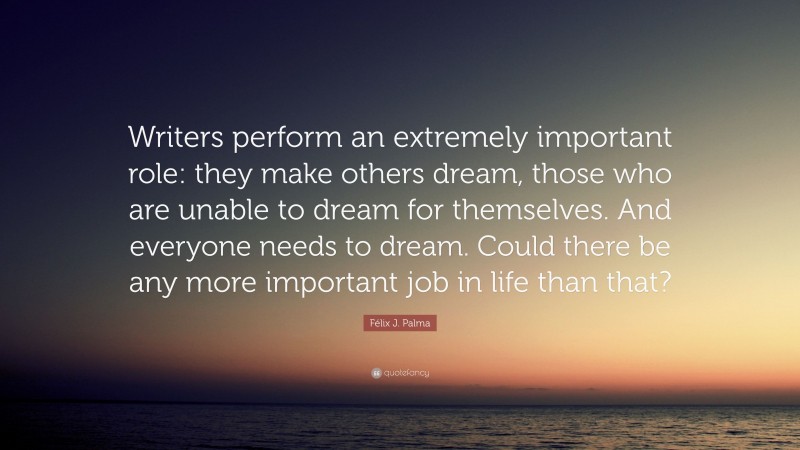 Félix J. Palma Quote: “Writers perform an extremely important role: they make others dream, those who are unable to dream for themselves. And everyone needs to dream. Could there be any more important job in life than that?”
