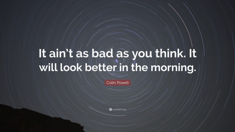 Colin Powell Quote: “It ain’t as bad as you think. It will look better in the morning.”