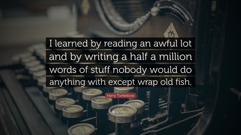 Harry Turtledove Quote: “I learned by reading an awful lot and by writing a half a million words of stuff nobody would do anything with except wrap old fish.”