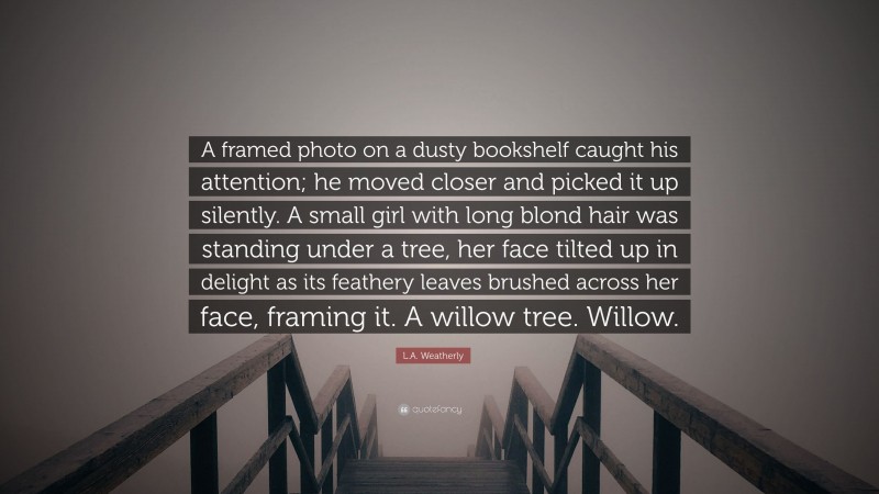L.A. Weatherly Quote: “A framed photo on a dusty bookshelf caught his attention; he moved closer and picked it up silently. A small girl with long blond hair was standing under a tree, her face tilted up in delight as its feathery leaves brushed across her face, framing it. A willow tree. Willow.”