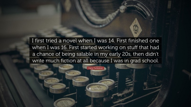 Harry Turtledove Quote: “I first tried a novel when I was 14. First finished one when I was 16. First started working on stuff that had a chance of being salable in my early 20s, then didn’t write much fiction at all because I was in grad school.”
