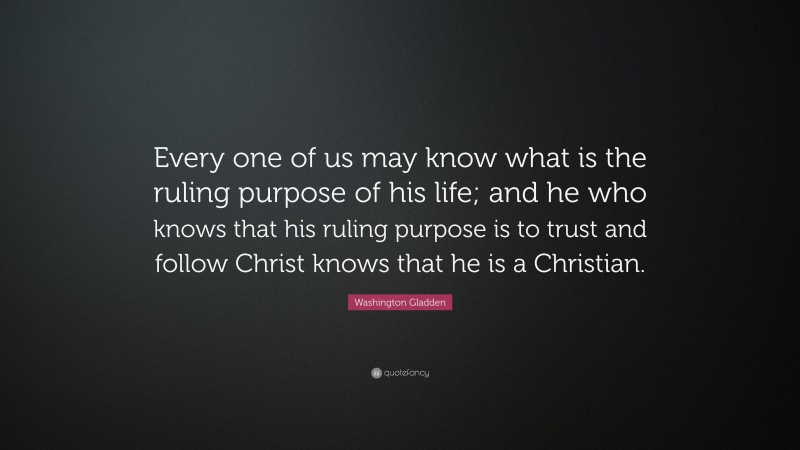 Washington Gladden Quote: “Every one of us may know what is the ruling purpose of his life; and he who knows that his ruling purpose is to trust and follow Christ knows that he is a Christian.”