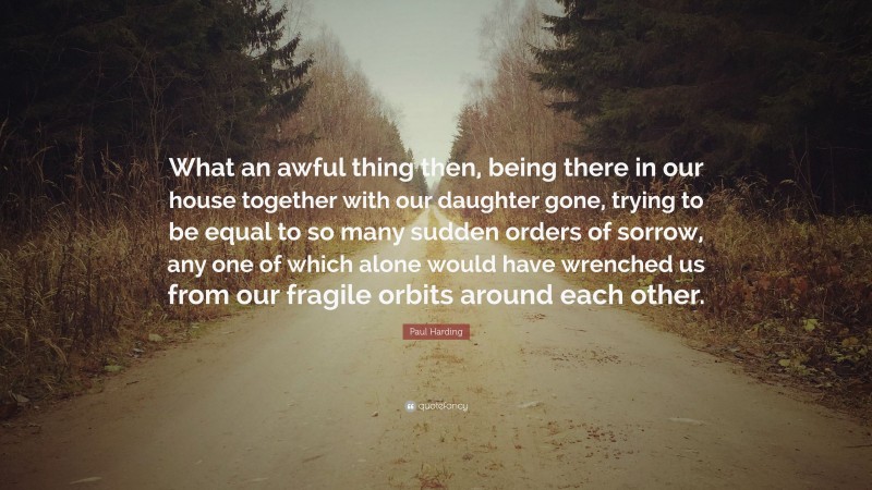 Paul Harding Quote: “What an awful thing then, being there in our house together with our daughter gone, trying to be equal to so many sudden orders of sorrow, any one of which alone would have wrenched us from our fragile orbits around each other.”