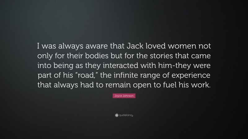 Joyce Johnson Quote: “I was always aware that Jack loved women not only for their bodies but for the stories that came into being as they interacted with him-they were part of his “road,” the infinite range of experience that always had to remain open to fuel his work.”