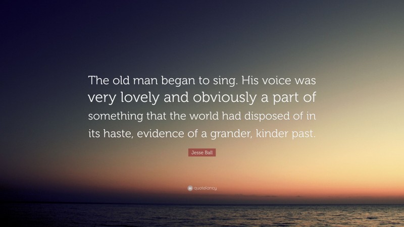 Jesse Ball Quote: “The old man began to sing. His voice was very lovely and obviously a part of something that the world had disposed of in its haste, evidence of a grander, kinder past.”