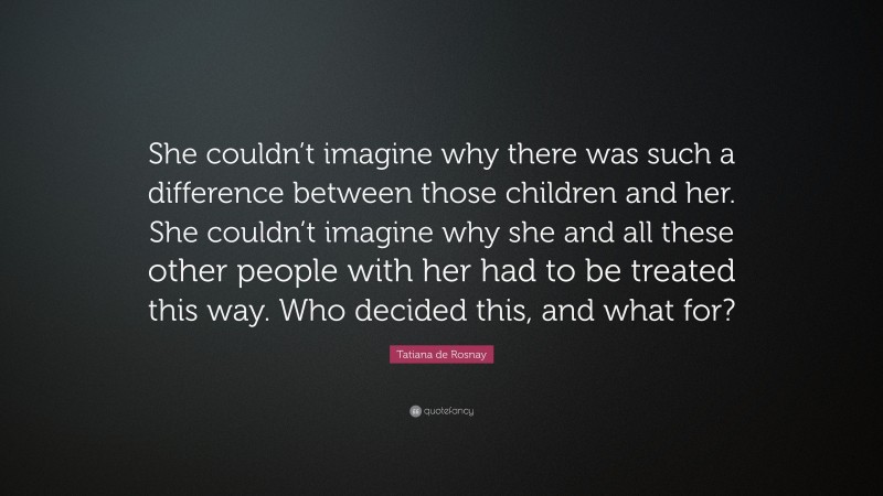 Tatiana de Rosnay Quote: “She couldn’t imagine why there was such a difference between those children and her. She couldn’t imagine why she and all these other people with her had to be treated this way. Who decided this, and what for?”