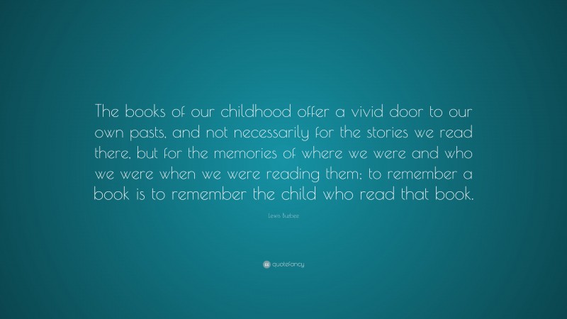Lewis Buzbee Quote: “The books of our childhood offer a vivid door to our own pasts, and not necessarily for the stories we read there, but for the memories of where we were and who we were when we were reading them; to remember a book is to remember the child who read that book.”