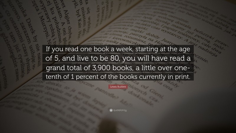 Lewis Buzbee Quote: “If you read one book a week, starting at the age of 5, and live to be 80, you will have read a grand total of 3,900 books, a little over one-tenth of 1 percent of the books currently in print.”