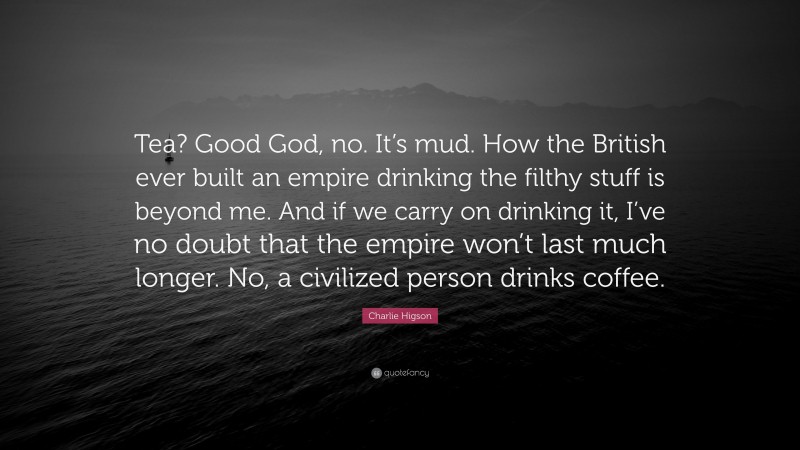 Charlie Higson Quote: “Tea? Good God, no. It’s mud. How the British ever built an empire drinking the filthy stuff is beyond me. And if we carry on drinking it, I’ve no doubt that the empire won’t last much longer. No, a civilized person drinks coffee.”
