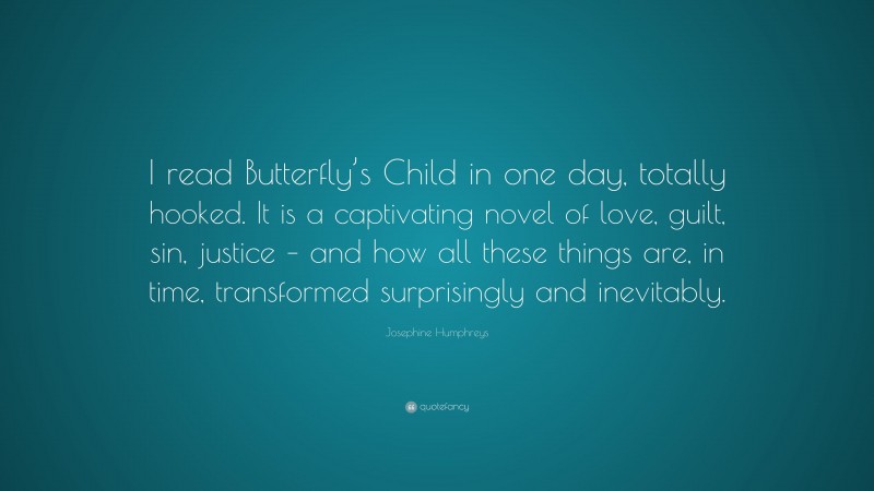 Josephine Humphreys Quote: “I read Butterfly’s Child in one day, totally hooked. It is a captivating novel of love, guilt, sin, justice – and how all these things are, in time, transformed surprisingly and inevitably.”