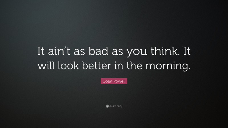 Colin Powell Quote: “It ain’t as bad as you think. It will look better in the morning.”