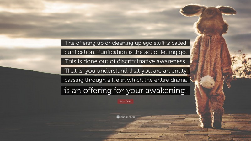 Ram Dass Quote: “The offering up or cleaning up ego stuff is called purification. Purification is the act of letting go. This is done out of discriminative awareness. That is, you understand that you are an entity passing through a life in which the entire drama is an offering for your awakening.”