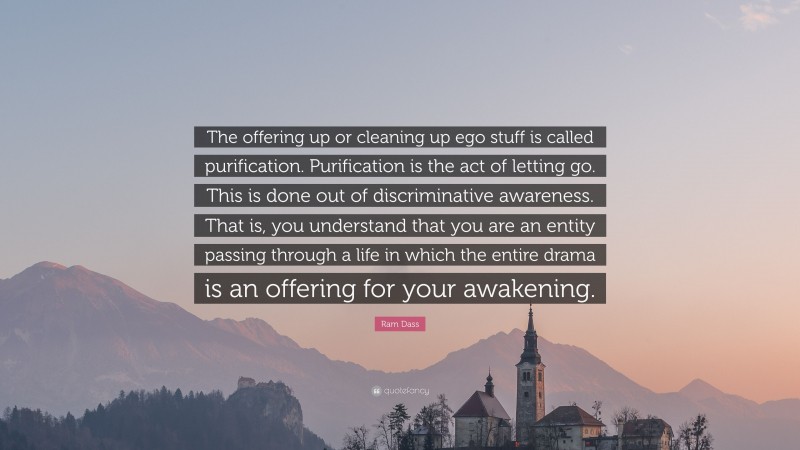 Ram Dass Quote: “The offering up or cleaning up ego stuff is called purification. Purification is the act of letting go. This is done out of discriminative awareness. That is, you understand that you are an entity passing through a life in which the entire drama is an offering for your awakening.”