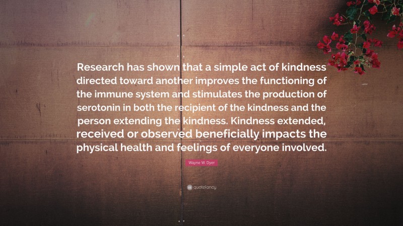 Wayne W. Dyer Quote: “Research has shown that a simple act of kindness directed toward another improves the functioning of the immune system and stimulates the production of serotonin in both the recipient of the kindness and the person extending the kindness. Kindness extended, received or observed beneficially impacts the physical health and feelings of everyone involved.”