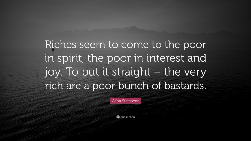 John Steinbeck Quote: “Riches seem to come to the poor in spirit, the poor in interest and joy. To put it straight – the very rich are a poor bunch of bastards.”