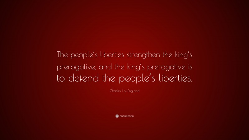 Charles I of England Quote: “The people’s liberties strengthen the king’s prerogative, and the king’s prerogative is to defend the people’s liberties.”