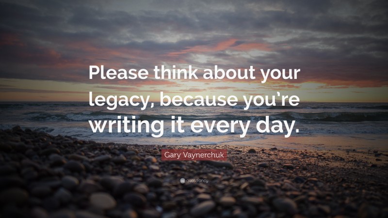 Gary Vaynerchuk Quote: “Please think about your legacy, because you’re writing it every day.”