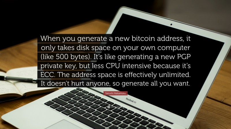 Satoshi Nakamoto Quote: “When you generate a new bitcoin address, it only takes disk space on your own computer (like 500 bytes). It’s like generating a new PGP private key, but less CPU intensive because it’s ECC. The address space is effectively unlimited. It doesn’t hurt anyone, so generate all you want.”