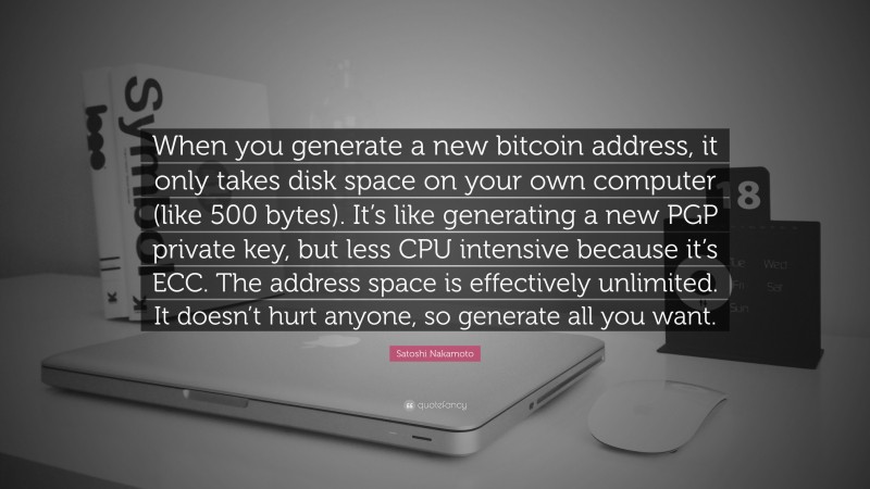 Satoshi Nakamoto Quote: “When you generate a new bitcoin address, it only takes disk space on your own computer (like 500 bytes). It’s like generating a new PGP private key, but less CPU intensive because it’s ECC. The address space is effectively unlimited. It doesn’t hurt anyone, so generate all you want.”