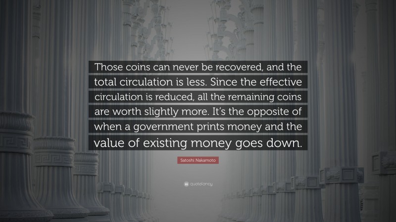 Satoshi Nakamoto Quote: “Those coins can never be recovered, and the total circulation is less. Since the effective circulation is reduced, all the remaining coins are worth slightly more. It’s the opposite of when a government prints money and the value of existing money goes down.”