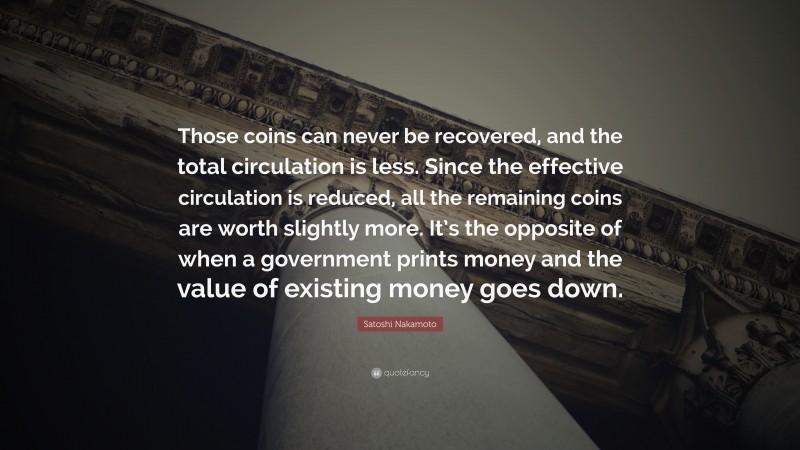 Satoshi Nakamoto Quote: “Those coins can never be recovered, and the total circulation is less. Since the effective circulation is reduced, all the remaining coins are worth slightly more. It’s the opposite of when a government prints money and the value of existing money goes down.”