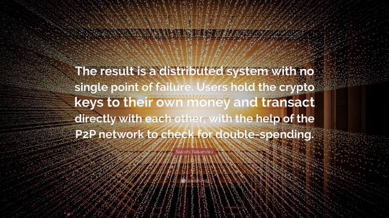 Satoshi Nakamoto Quote: “The result is a distributed system with no single point of failure. Users hold the crypto keys to their own money and transact directly with each other, with the help of the P2P network to check for double-spending.”