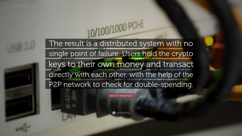 Satoshi Nakamoto Quote: “The result is a distributed system with no single point of failure. Users hold the crypto keys to their own money and transact directly with each other, with the help of the P2P network to check for double-spending.”