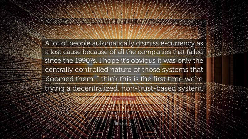 Satoshi Nakamoto Quote: “A lot of people automatically dismiss e-currency as a lost cause because of all the companies that failed since the 1990?s. I hope it’s obvious it was only the centrally controlled nature of those systems that doomed them. I think this is the first time we’re trying a decentralized, non-trust-based system.”