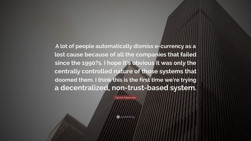 Satoshi Nakamoto Quote: “A lot of people automatically dismiss e-currency as a lost cause because of all the companies that failed since the 1990?s. I hope it’s obvious it was only the centrally controlled nature of those systems that doomed them. I think this is the first time we’re trying a decentralized, non-trust-based system.”