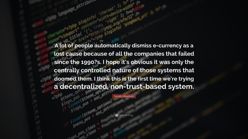Satoshi Nakamoto Quote: “A lot of people automatically dismiss e-currency as a lost cause because of all the companies that failed since the 1990?s. I hope it’s obvious it was only the centrally controlled nature of those systems that doomed them. I think this is the first time we’re trying a decentralized, non-trust-based system.”