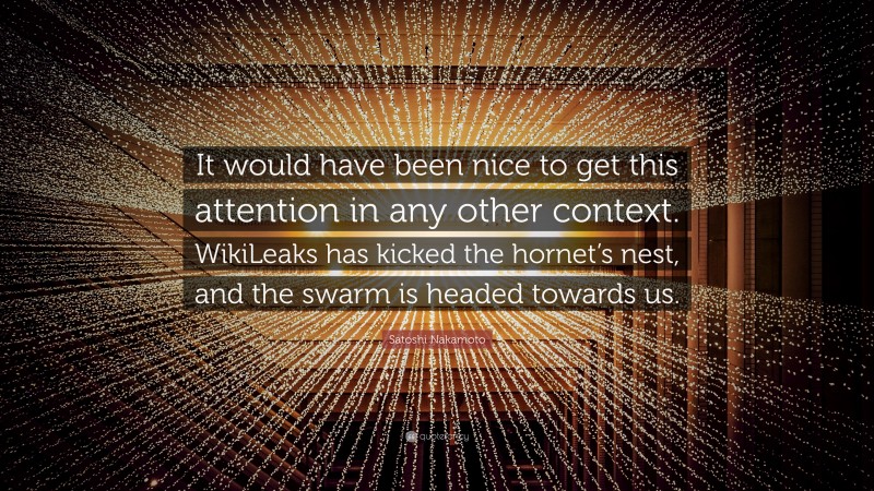 Satoshi Nakamoto Quote: “It would have been nice to get this attention in any other context. WikiLeaks has kicked the hornet’s nest, and the swarm is headed towards us.”