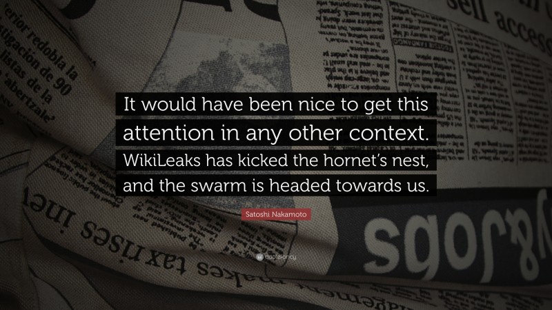 Satoshi Nakamoto Quote: “It would have been nice to get this attention in any other context. WikiLeaks has kicked the hornet’s nest, and the swarm is headed towards us.”