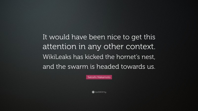 Satoshi Nakamoto Quote: “It would have been nice to get this attention in any other context. WikiLeaks has kicked the hornet’s nest, and the swarm is headed towards us.”