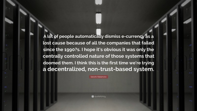 Satoshi Nakamoto Quote: “A lot of people automatically dismiss e-currency as a lost cause because of all the companies that failed since the 1990?s. I hope it’s obvious it was only the centrally controlled nature of those systems that doomed them. I think this is the first time we’re trying a decentralized, non-trust-based system.”