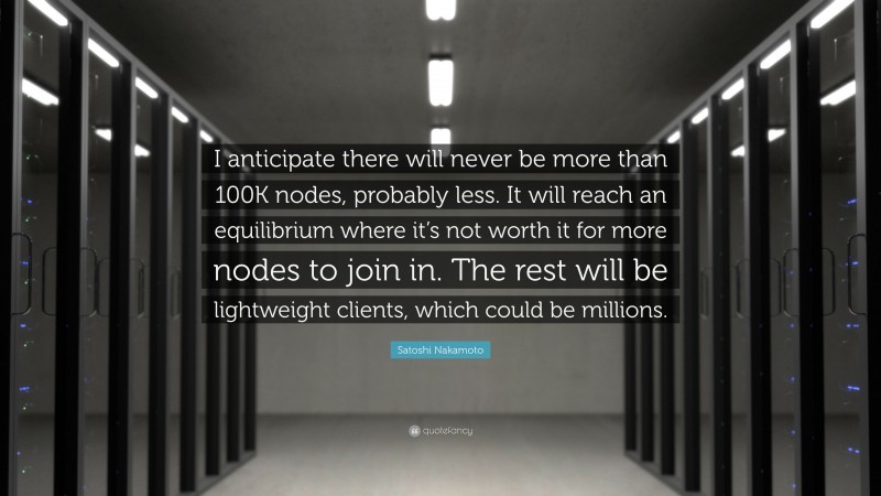 Satoshi Nakamoto Quote: “I anticipate there will never be more than 100K nodes, probably less. It will reach an equilibrium where it’s not worth it for more nodes to join in. The rest will be lightweight clients, which could be millions.”