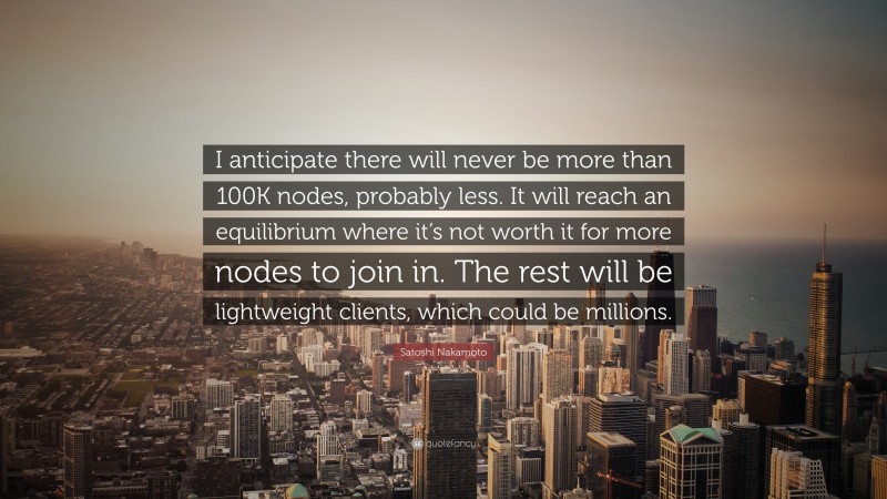 Satoshi Nakamoto Quote: “I anticipate there will never be more than 100K nodes, probably less. It will reach an equilibrium where it’s not worth it for more nodes to join in. The rest will be lightweight clients, which could be millions.”