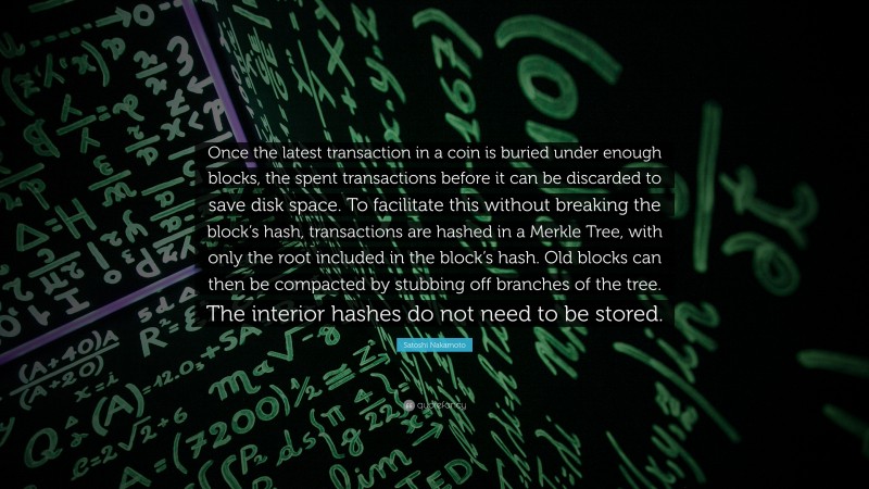 Satoshi Nakamoto Quote: “Once the latest transaction in a coin is buried under enough blocks, the spent transactions before it can be discarded to save disk space. To facilitate this without breaking the block’s hash, transactions are hashed in a Merkle Tree, with only the root included in the block’s hash. Old blocks can then be compacted by stubbing off branches of the tree. The interior hashes do not need to be stored.”