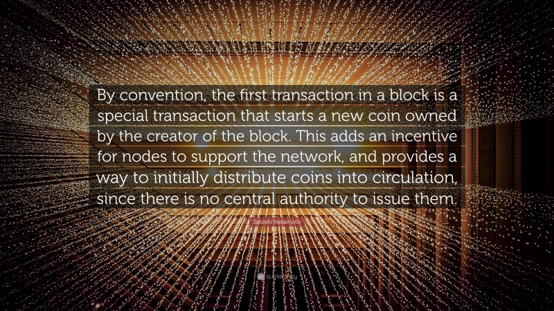 Satoshi Nakamoto Quote: “By convention, the first transaction in a block is a special transaction that starts a new coin owned by the creator of the block. This adds an incentive for nodes to support the network, and provides a way to initially distribute coins into circulation, since there is no central authority to issue them.”