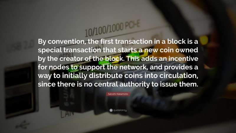 Satoshi Nakamoto Quote: “By convention, the first transaction in a block is a special transaction that starts a new coin owned by the creator of the block. This adds an incentive for nodes to support the network, and provides a way to initially distribute coins into circulation, since there is no central authority to issue them.”
