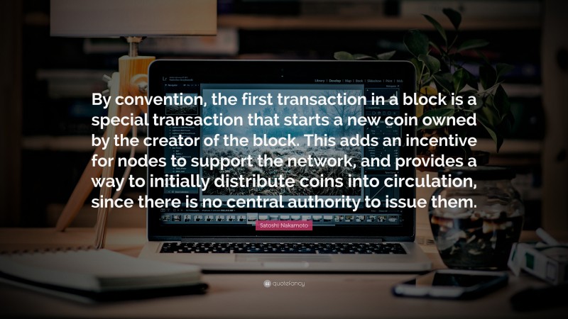 Satoshi Nakamoto Quote: “By convention, the first transaction in a block is a special transaction that starts a new coin owned by the creator of the block. This adds an incentive for nodes to support the network, and provides a way to initially distribute coins into circulation, since there is no central authority to issue them.”