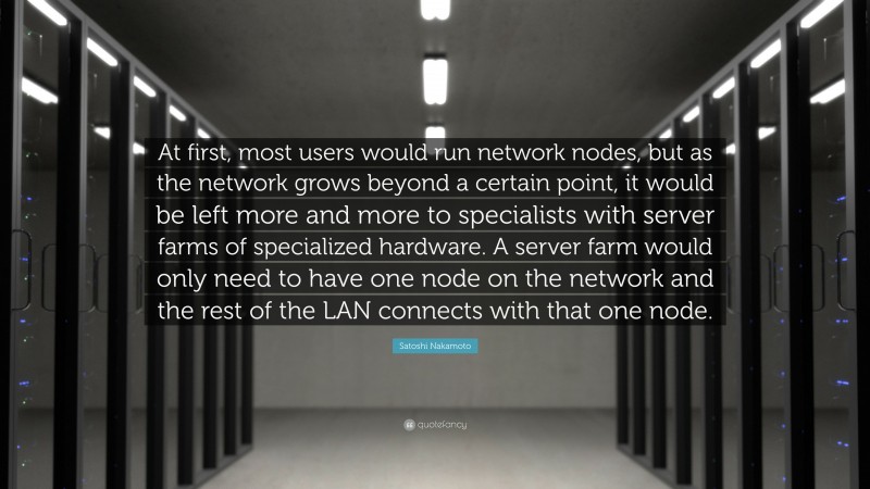 Satoshi Nakamoto Quote: “At first, most users would run network nodes, but as the network grows beyond a certain point, it would be left more and more to specialists with server farms of specialized hardware. A server farm would only need to have one node on the network and the rest of the LAN connects with that one node.”