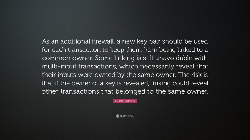 Satoshi Nakamoto Quote: “As an additional firewall, a new key pair should be used for each transaction to keep them from being linked to a common owner. Some linking is still unavoidable with multi-input transactions, which necessarily reveal that their inputs were owned by the same owner. The risk is that if the owner of a key is revealed, linking could reveal other transactions that belonged to the same owner.”